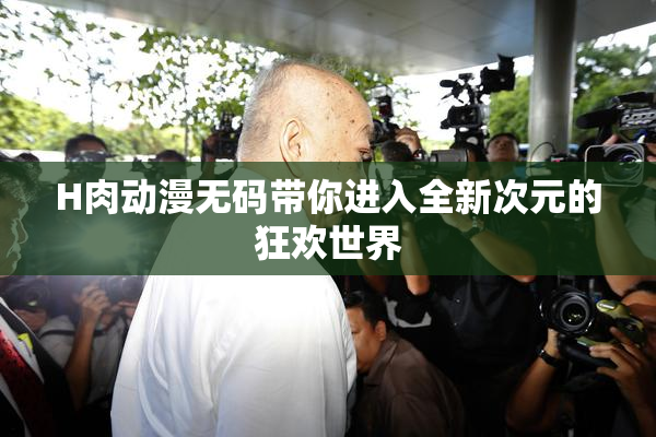 H肉动漫无码带你进入全新次元的狂欢世界