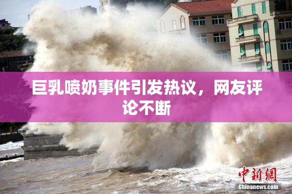 巨乳喷奶事件引发热议，网友评论不断