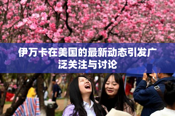 伊万卡在美国的最新动态引发广泛关注与讨论