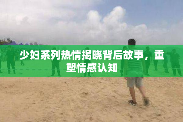 少妇系列热情揭晓背后故事，重塑情感认知