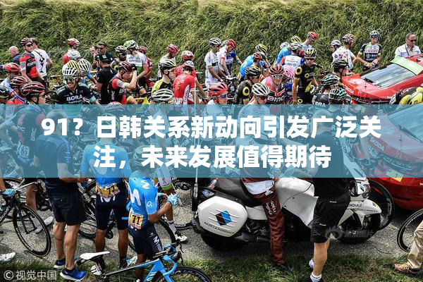 91？日韩关系新动向引发广泛关注，未来发展值得期待