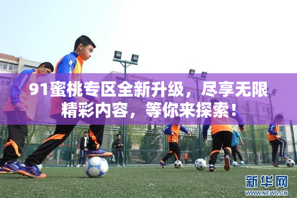 91蜜桃专区全新升级，尽享无限精彩内容，等你来探索！