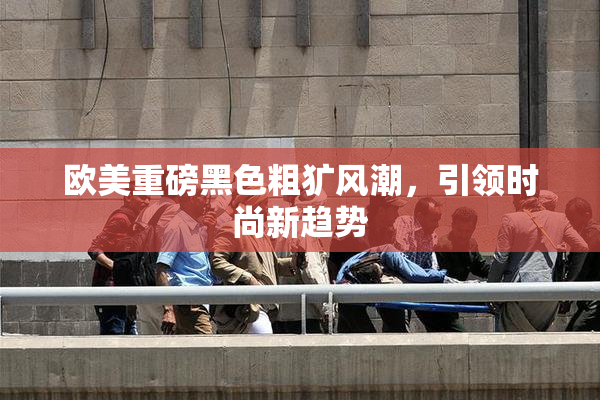 欧美重磅黑色粗犷风潮，引领时尚新趋势