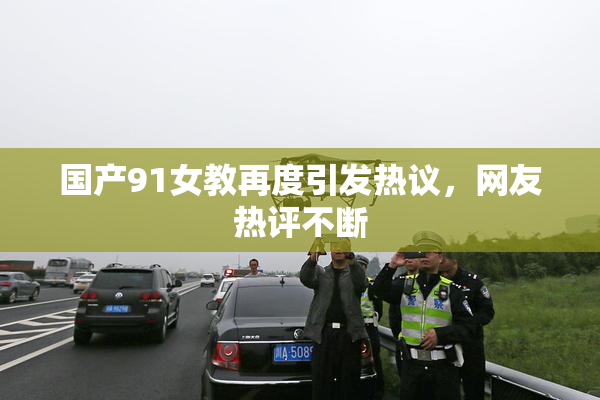 国产91女教再度引发热议，网友热评不断
