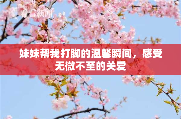 妹妹帮我打脚的温馨瞬间，感受无微不至的关爱