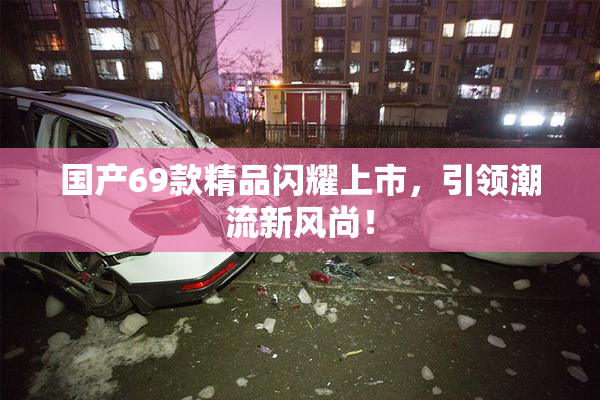 国产69款精品闪耀上市，引领潮流新风尚！