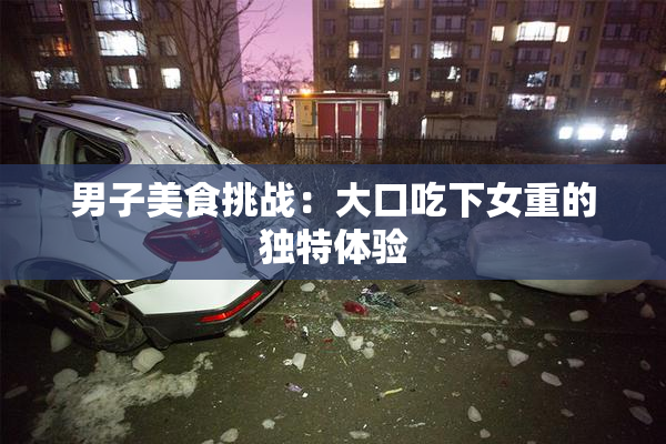 男子美食挑战：大口吃下女重的独特体验