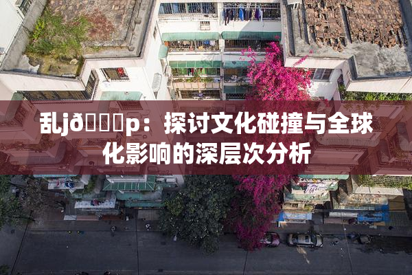 乱j🈚p：探讨文化碰撞与全球化影响的深层次分析