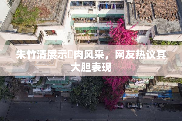 朱竹清展示婬肉风采，网友热议其大胆表现