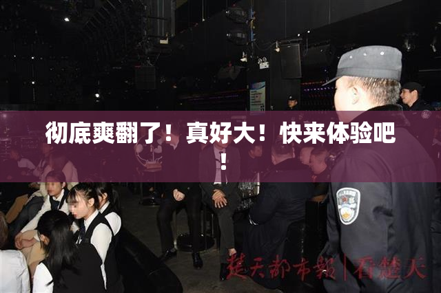 彻底爽翻了！真好大！快来体验吧！