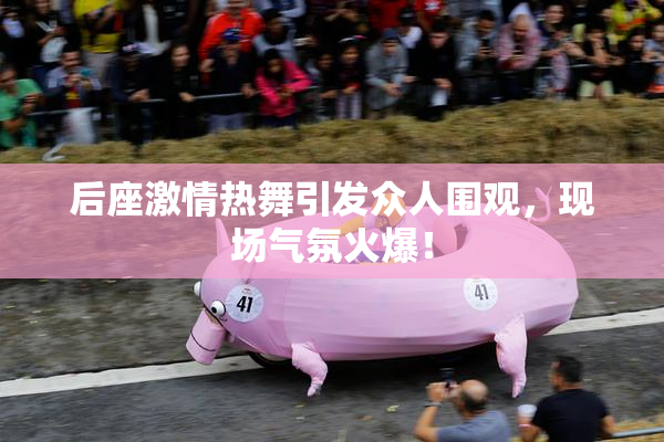 后座激情热舞引发众人围观，现场气氛火爆！