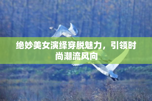 绝妙美女演绎穿脱魅力，引领时尚潮流风向