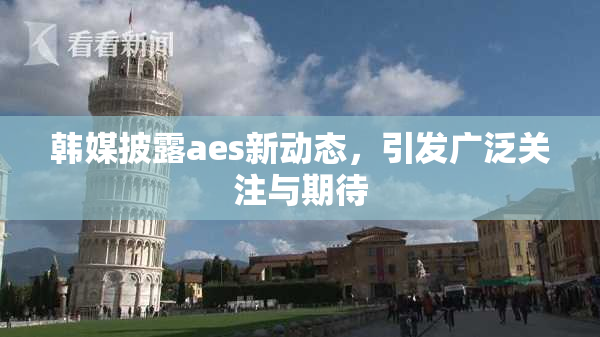 韩媒披露aes新动态，引发广泛关注与期待