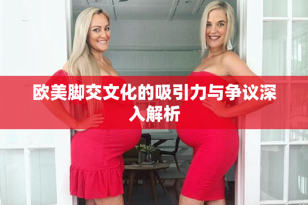 欧美脚交文化的吸引力与争议深入解析