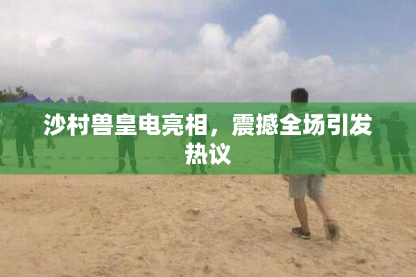 沙村兽皇电亮相，震撼全场引发热议