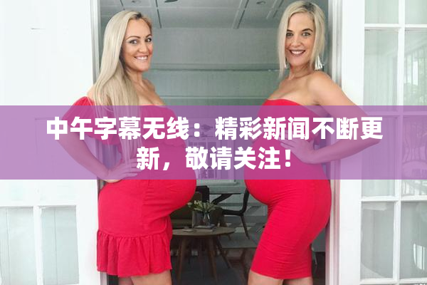 中午字幕无线：精彩新闻不断更新，敬请关注！