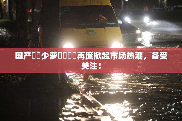 国产❌‌少萝❌‌❌‌再度掀起市场热潮，备受关注！