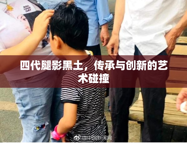 四代腿影黑土，传承与创新的艺术碰撞