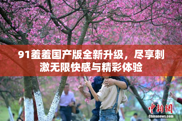 91羞羞国产版全新升级，尽享刺激无限快感与精彩体验