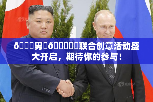 😚男‌🍌❌‌联合创意活动盛大开启，期待你的参与！