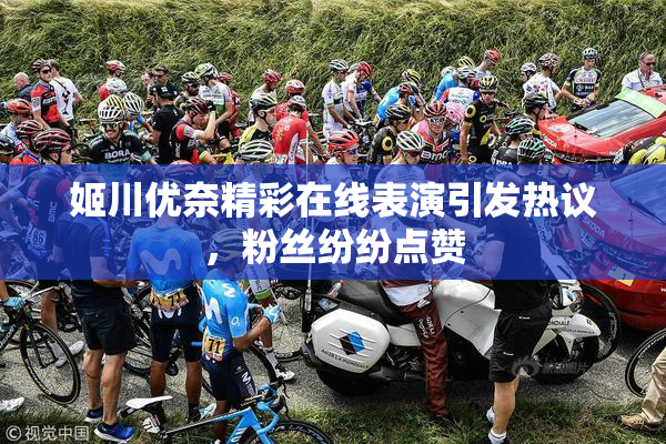姬川优奈精彩在线表演引发热议，粉丝纷纷点赞