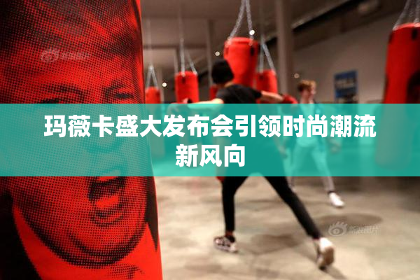玛薇卡盛大发布会引领时尚潮流新风向