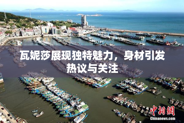 瓦妮莎展现独特魅力，身材引发热议与关注