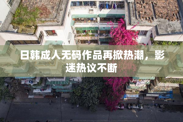 日韩成人无码作品再掀热潮，影迷热议不断