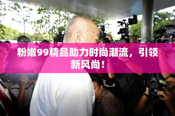 粉嫩99精品助力时尚潮流，引领新风尚！