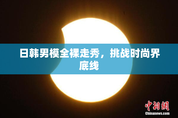 日韩男模全裸走秀，挑战时尚界底线