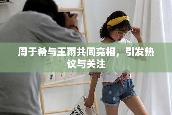 周于希与王雨共同亮相，引发热议与关注