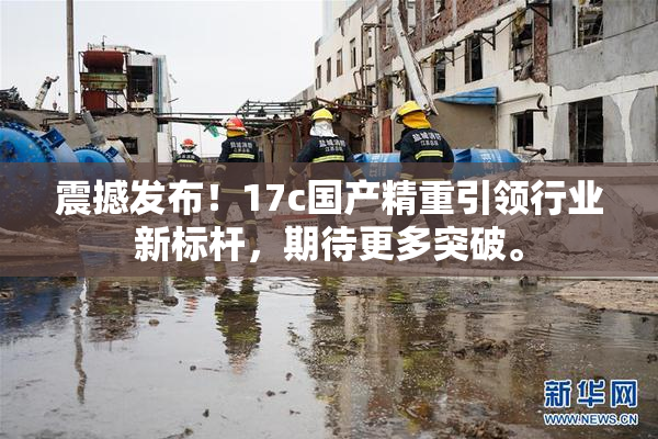 震撼发布！17c国产精重引领行业新标杆，期待更多突破。