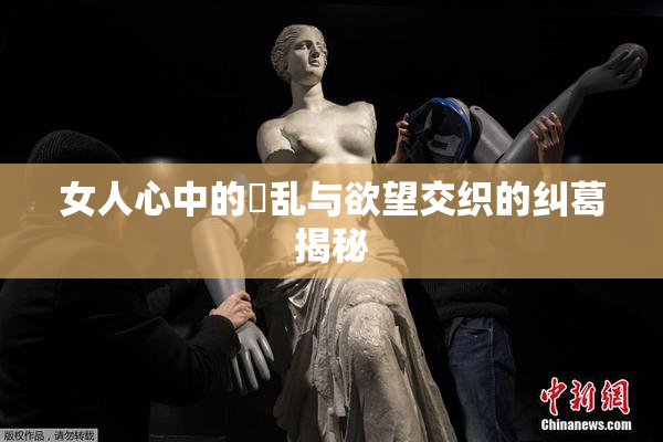 女人心中的婬乱与欲望交织的纠葛揭秘