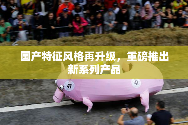 国产特征风格再升级，重磅推出新系列产品