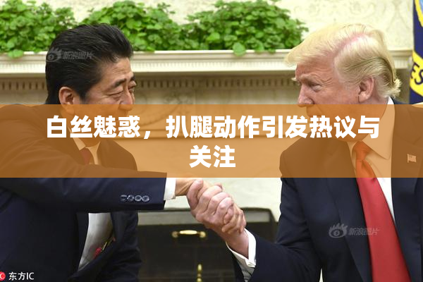 白丝魅惑，扒腿动作引发热议与关注