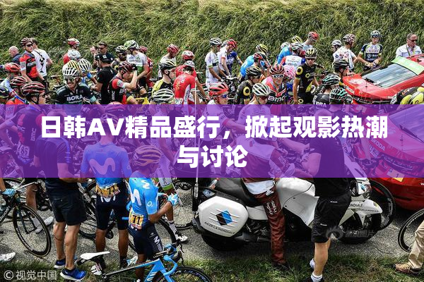 日韩AV精品盛行，掀起观影热潮与讨论