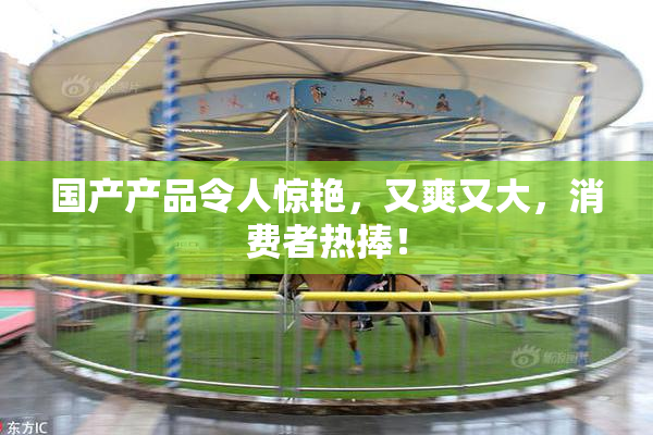 国产产品令人惊艳，又爽又大，消费者热捧！