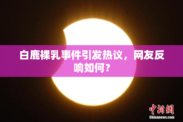 白鹿裸乳事件引发热议，网友反响如何？