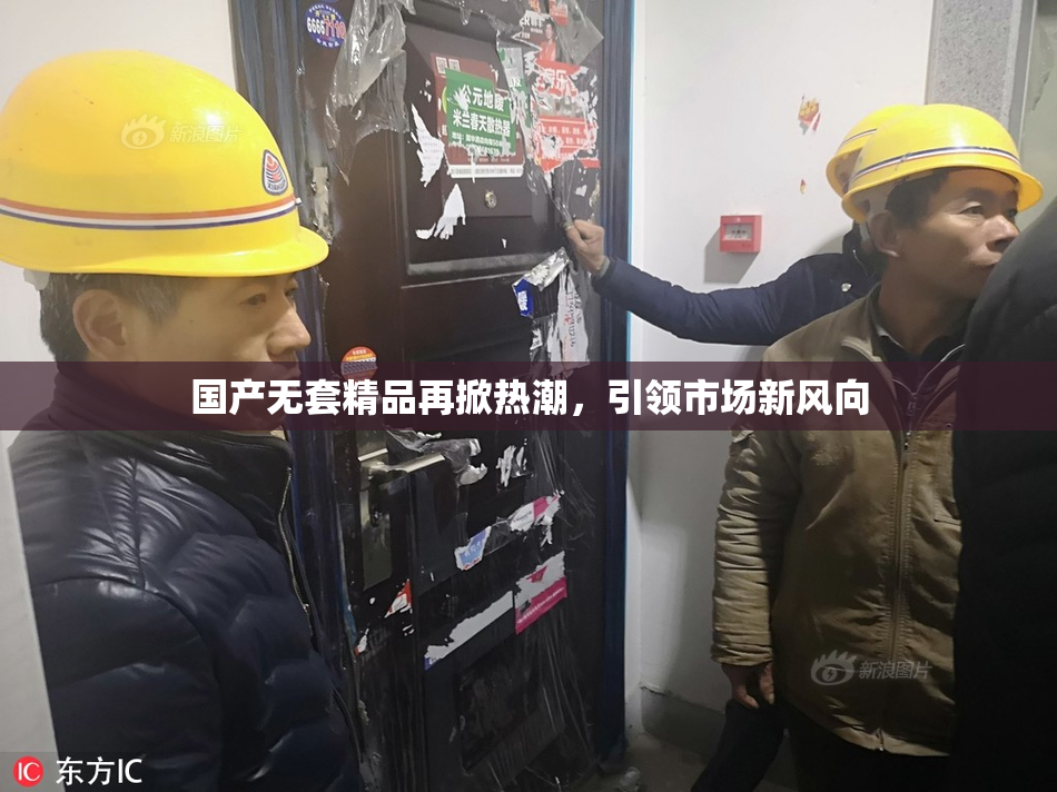 国产无套精品再掀热潮，引领市场新风向
