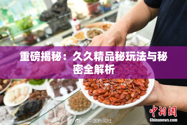 重磅揭秘：久久精品秘玩法与秘密全解析