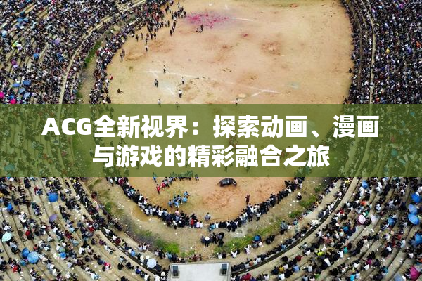 ACG全新视界：探索动画、漫画与游戏的精彩融合之旅