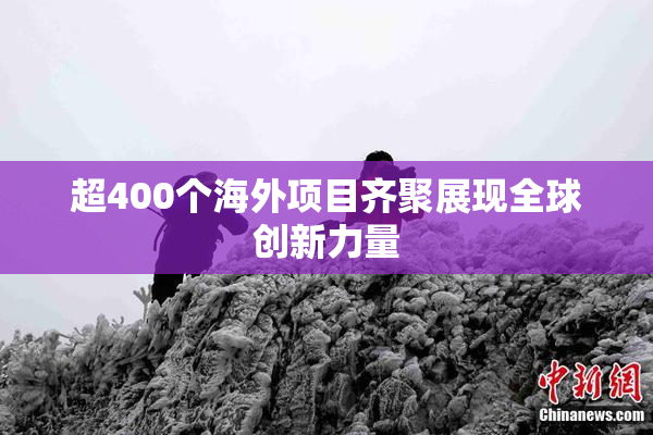 超400个海外项目齐聚展现全球创新力量