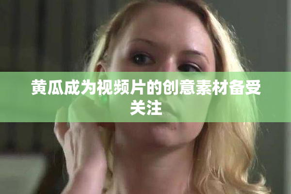 黄瓜成为视频片的创意素材备受关注