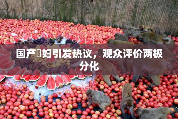 国产婬妇引发热议，观众评价两极分化