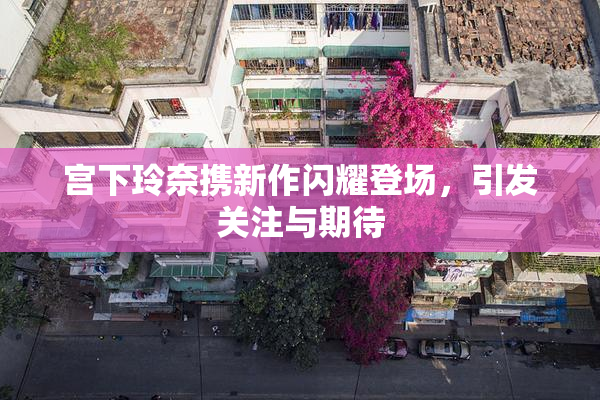 宫下玲奈携新作闪耀登场，引发关注与期待