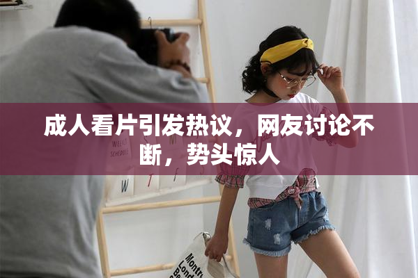 成人看片引发热议，网友讨论不断，势头惊人