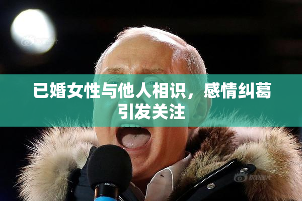已婚女性与他人相识，感情纠葛引发关注