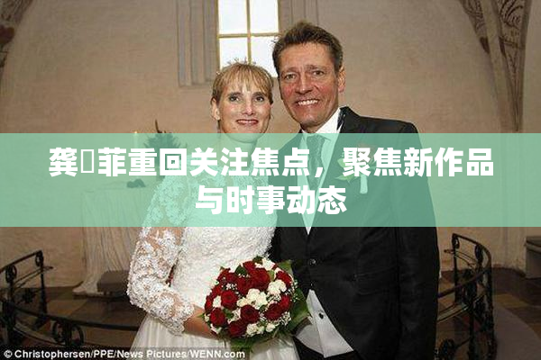 龚玥菲重回关注焦点，聚焦新作品与时事动态