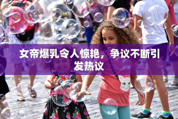 女帝爆乳令人惊艳，争议不断引发热议