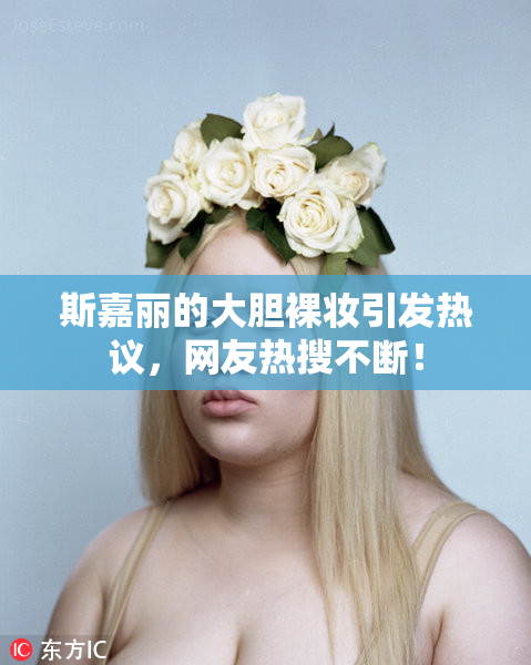 斯嘉丽的大胆裸妆引发热议，网友热搜不断！
